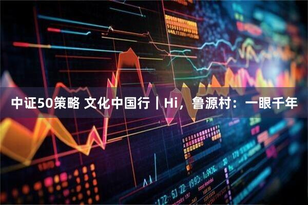 中证50策略 文化中国行｜Hi，鲁源村：一眼千年