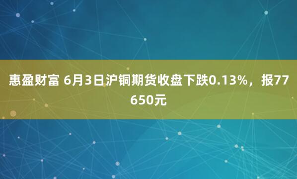 惠盈财富 6月3日沪铜期货收盘下跌0.13%，报77650元