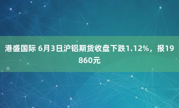 港盛国际 6月3日沪铝期货收盘下跌1.12%，报19860元