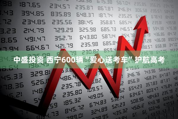 中盛投资 西宁600辆“爱心送考车”护航高考