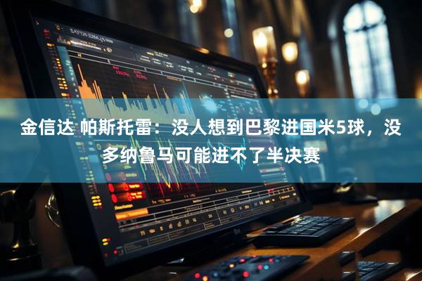 金信达 帕斯托雷：没人想到巴黎进国米5球，没多纳鲁马可能进不了半决赛