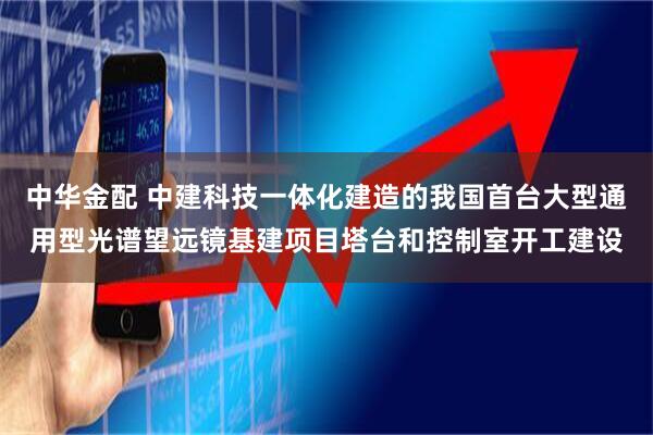 中华金配 中建科技一体化建造的我国首台大型通用型光谱望远镜基建项目塔台和控制室开工建设