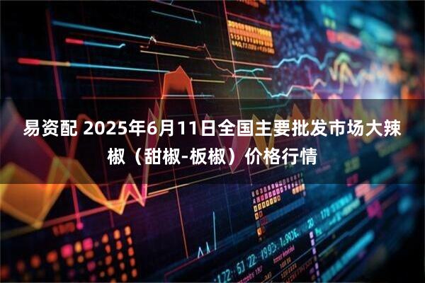 易资配 2025年6月11日全国主要批发市场大辣椒（甜椒-板椒）价格行情
