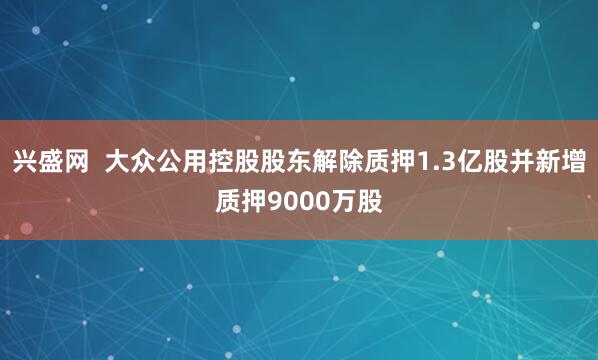 兴盛网  大众公用控股股东解除质押1.3亿股并新增质押9000万股