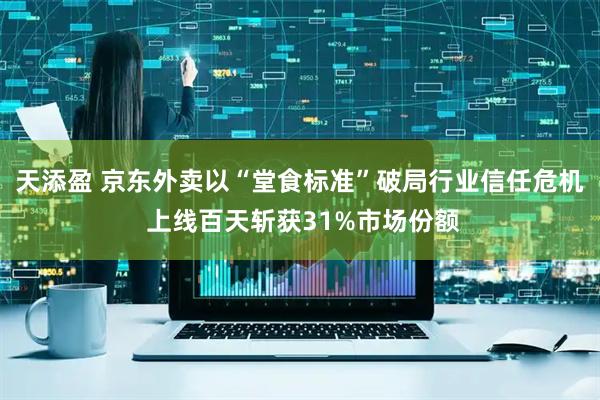 天添盈 京东外卖以“堂食标准”破局行业信任危机 上线百天斩获31%市场份额