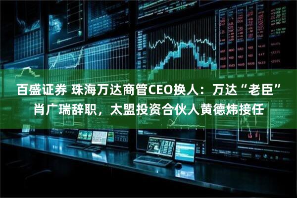 百盛证券 珠海万达商管CEO换人：万达“老臣”肖广瑞辞职，太盟投资合伙人黄德炜接任