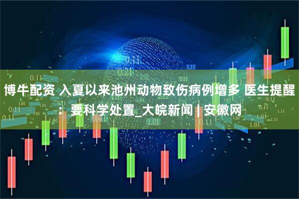 博牛配资 入夏以来池州动物致伤病例增多 医生提醒：要科学处置_大皖新闻 | 安徽网