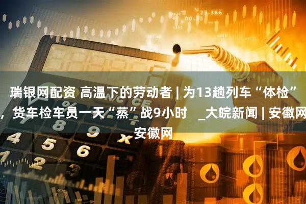 瑞银网配资 高温下的劳动者 | 为13趟列车“体检”，货车检车员一天“蒸”战9小时   _大皖新闻 | 安徽网
