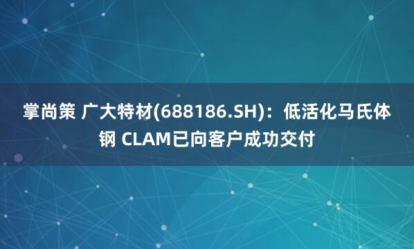 掌尚策 广大特材(688186.SH)：低活化马氏体钢 CLAM已向客户成功交付