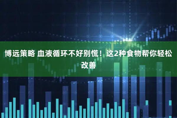 博远策略 血液循环不好别慌！这2种食物帮你轻松改善