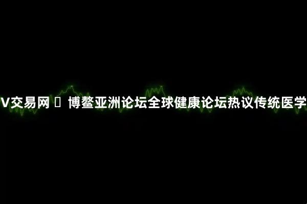 V交易网 ​博鳌亚洲论坛全球健康论坛热议传统医学