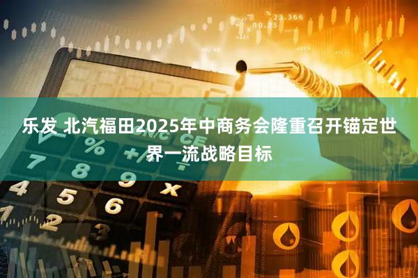 乐发 北汽福田2025年中商务会隆重召开锚定世界一流战略目标