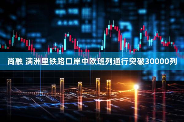 尚融 满洲里铁路口岸中欧班列通行突破30000列