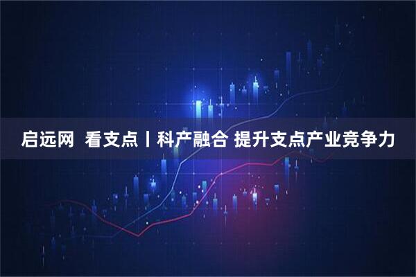 启远网  看支点丨科产融合 提升支点产业竞争力