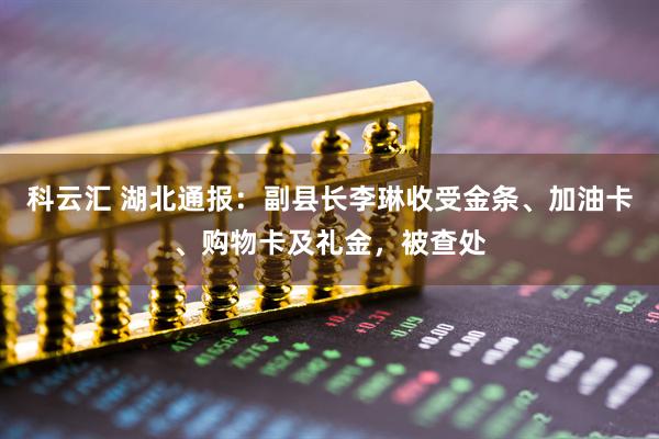 科云汇 湖北通报：副县长李琳收受金条、加油卡、购物卡及礼金，被查处