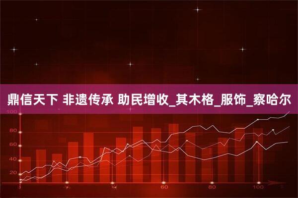 鼎信天下 非遗传承 助民增收_其木格_服饰_察哈尔