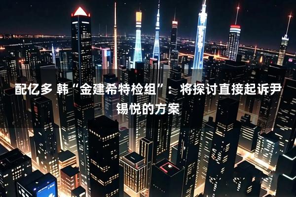 配亿多 韩“金建希特检组”：将探讨直接起诉尹锡悦的方案