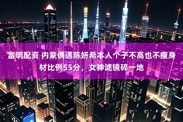 富明配资 内蒙偶遇陈妍希本人个子不高也不瘦身材比例55分，女神滤镜碎一地