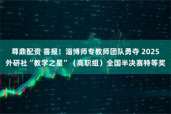 尊鼎配资 喜报！淄博师专教师团队勇夺 2025外研社“教学之星”（高职组）全国半决赛特等奖
