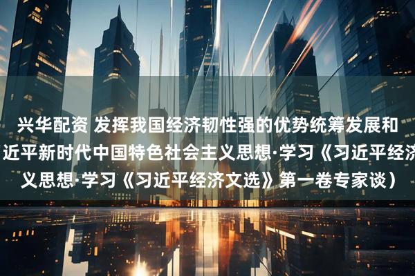 兴华配资 发挥我国经济韧性强的优势统筹发展和安全（深入学习贯彻习近平新时代中国特色社会主义思想·学习《习近平经济文选》第一卷专家谈）