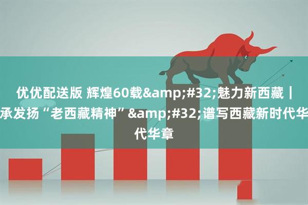 优优配送版 辉煌60载 魅力新西藏｜传承发扬“老西藏精神” 谱写西藏新时代华章