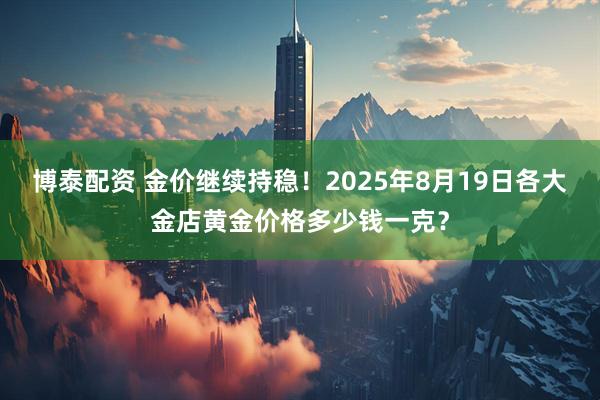 博泰配资 金价继续持稳！2025年8月19日各大金店黄金价格多少钱一克？