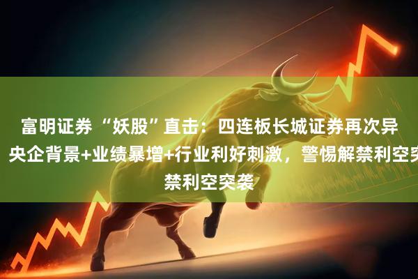 富明证券 “妖股”直击：四连板长城证券再次异动，央企背景+业绩暴增+行业利好刺激，警惕解禁利空突袭