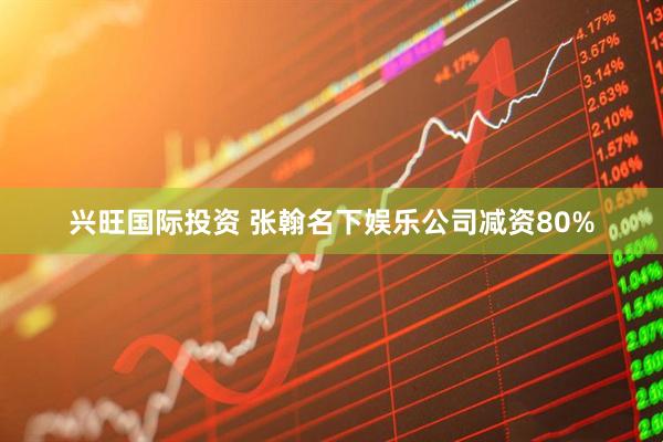 兴旺国际投资 张翰名下娱乐公司减资80%