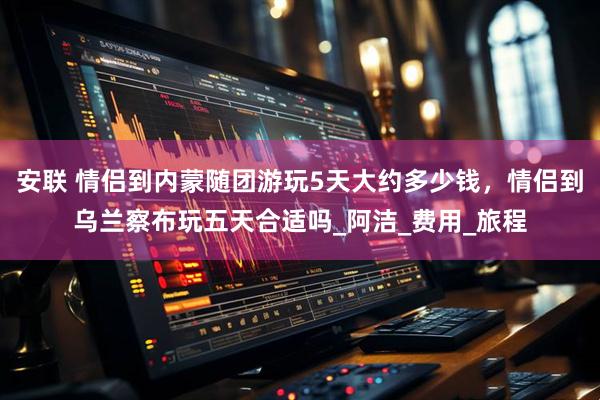 安联 情侣到内蒙随团游玩5天大约多少钱，情侣到乌兰察布玩五天合适吗_阿洁_费用_旅程