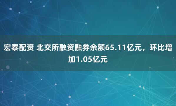 宏泰配资 北交所融资融券余额65.11亿元,环比增加1.05亿元