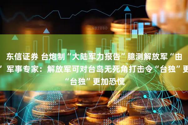 东信证券 台炮制“大陆军力报告”臆测解放军“由演转战” 军事专家：解放军可对台岛无死角打击令“台独”更加恐慌