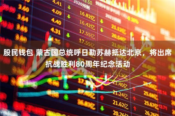 股民钱包 蒙古国总统呼日勒苏赫抵达北京，将出席抗战胜利80周年纪念活动