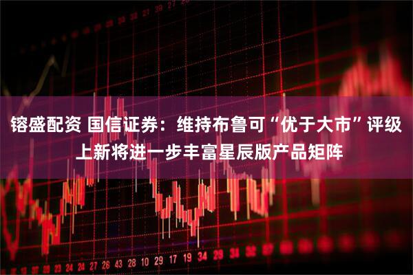镕盛配资 国信证券：维持布鲁可“优于大市”评级 上新将进一步丰富星辰版产品矩阵