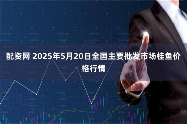 配资网 2025年5月20日全国主要批发市场桂鱼价格行情