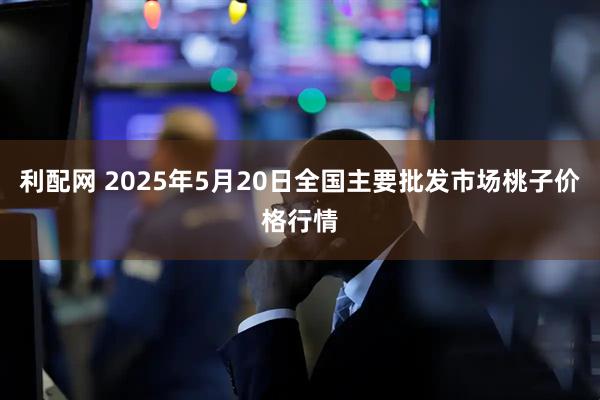 利配网 2025年5月20日全国主要批发市场桃子价格行情