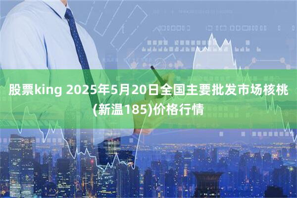 股票king 2025年5月20日全国主要批发市场核桃(新温185)价格行情