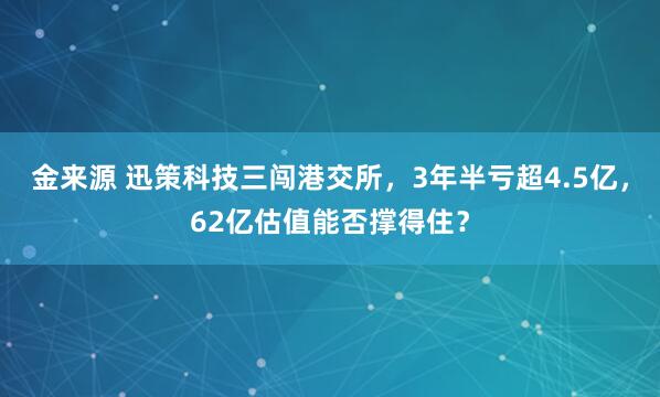 金来源 迅策科技三闯港交所，3年半亏超4.5亿，62亿估值能否撑得住？