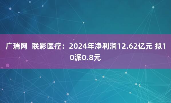 广瑞网 联影医疗:2024年净利润12.62亿元 拟10派0.8元