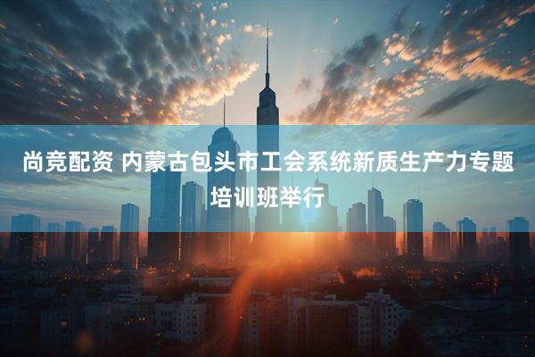 尚竞配资 内蒙古包头市工会系统新质生产力专题培训班举行