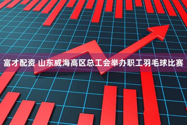 富才配资 山东威海高区总工会举办职工羽毛球比赛
