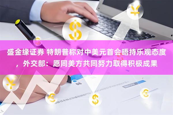 盛金缘证券 特朗普称对中美元首会晤持乐观态度,外交部:愿同美方共同努力取得积极成果