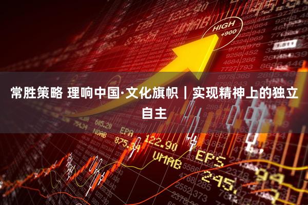 常胜策略 理响中国·文化旗帜｜实现精神上的独立自主