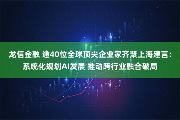 龙信金融 逾40位全球顶尖企业家齐聚上海建言：系统化规划AI发展 推动跨行业融合破局
