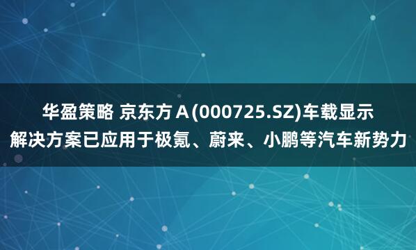 华盈策略 京东方Ａ(000725.SZ)车载显示解决方案已应用于极氪、蔚来、小鹏等汽车新势力
