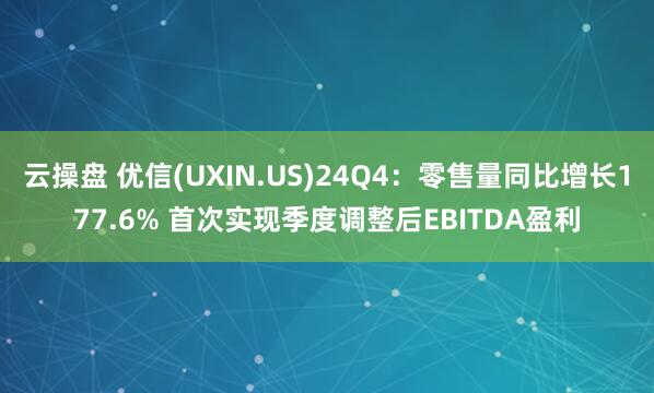 云操盘 优信(UXIN.US)24Q4:零售量同比增长177.6% 首次实现季度调整后EBITDA盈利