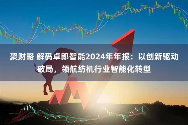 聚财略 解码卓郎智能2024年年报：以创新驱动破局，领航纺机行业智能化转型