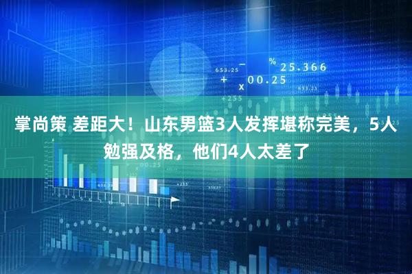 掌尚策 差距大！山东男篮3人发挥堪称完美，5人勉强及格，他们4人太差了