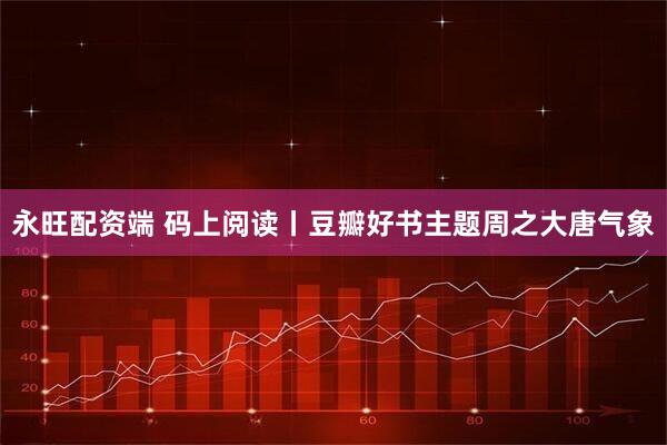 永旺配资端 码上阅读丨豆瓣好书主题周之大唐气象