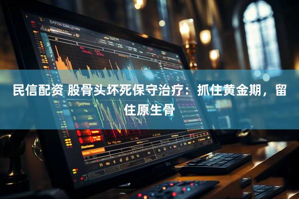 民信配资 股骨头坏死保守治疗：抓住黄金期，留住原生骨
